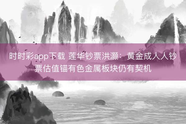 时时彩app下载 莲华钞票洪灏：黄金成人人钞票估值锚有色金属板块仍有契机