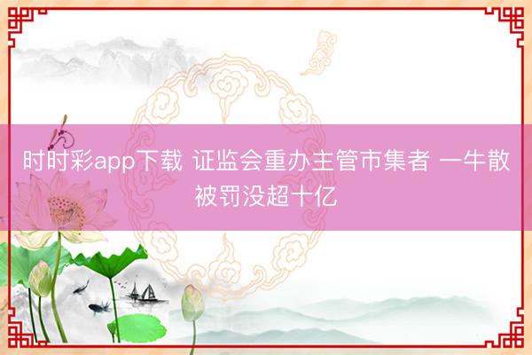 时时彩app下载 证监会重办主管市集者 一牛散被罚没超十亿