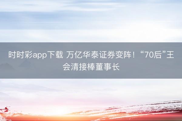 时时彩app下载 万亿华泰证券变阵！“70后”王会清接棒董事长