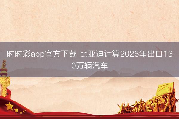 时时彩app官方下载 比亚迪计算2026年出口130万辆汽车