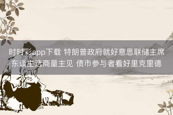 时时彩app下载 特朗普政府就好意思联储主席东谈主选商量主见 债市参与者看好里克里德