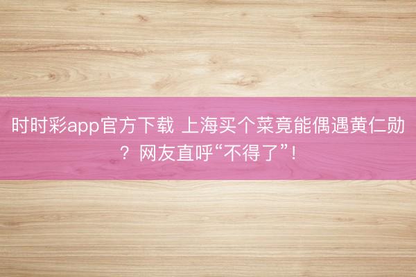 时时彩app官方下载 上海买个菜竟能偶遇黄仁勋？网友直呼“不得了”！
