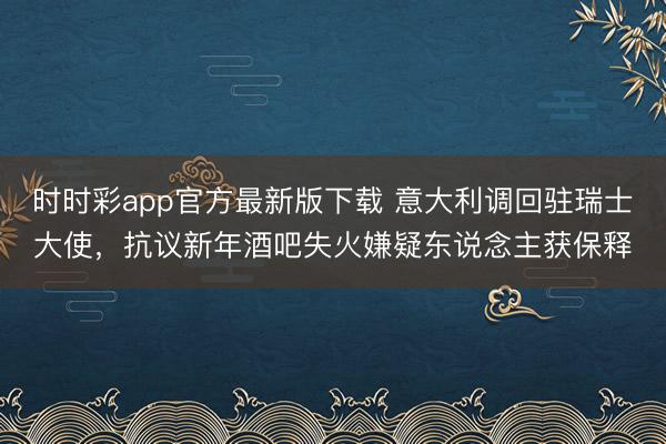 时时彩app官方最新版下载 意大利调回驻瑞士大使，抗议新年酒吧失火嫌疑东说念主获保释