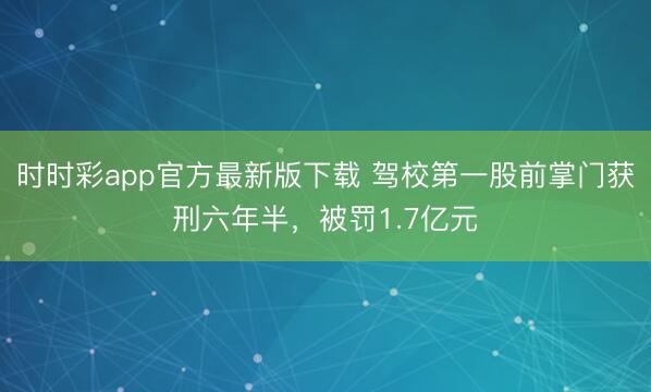 时时彩app官方最新版下载 驾校第一股前掌门获刑六年半，被罚1.7亿元