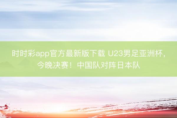 时时彩app官方最新版下载 U23男足亚洲杯，今晚决赛！中国队对阵日本队