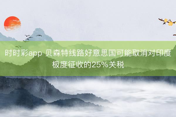 时时彩app 贝森特线路好意思国可能取消对印度极度征收的25%关税