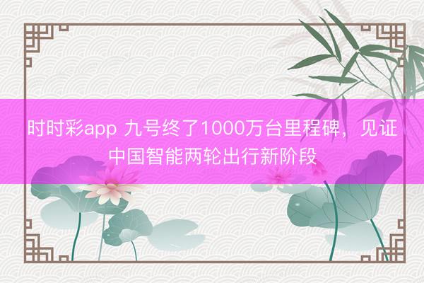 时时彩app 九号终了1000万台里程碑，见证中国智能两轮出行新阶段