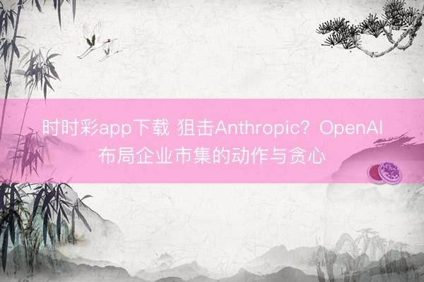 时时彩app下载 狙击Anthropic？OpenAI布局企业市集的动作与贪心