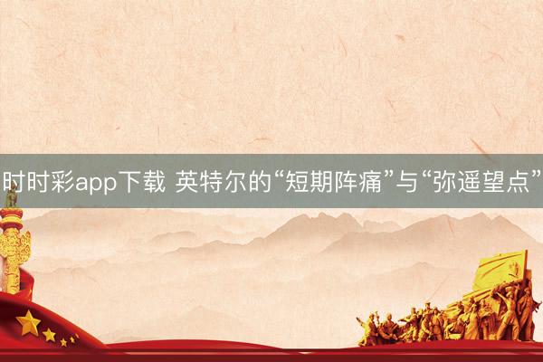 时时彩app下载 英特尔的“短期阵痛”与“弥遥望点”
