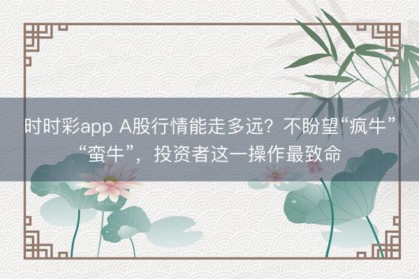 时时彩app A股行情能走多远？不盼望“疯牛”“蛮牛”，投资者这一操作最致命