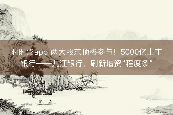 时时彩app 两大股东顶格参与!5000亿上市银行——九江银行,刷新增资“程度条”