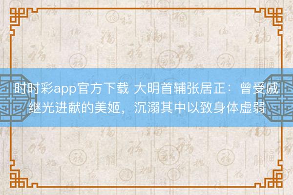 时时彩app官方下载 大明首辅张居正：曾受戚继光进献的美姬，沉溺其中以致身体虚弱