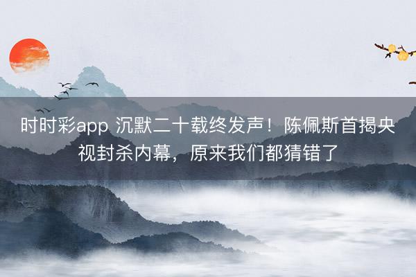 时时彩app 沉默二十载终发声！陈佩斯首揭央视封杀内幕，原来我们都猜错了