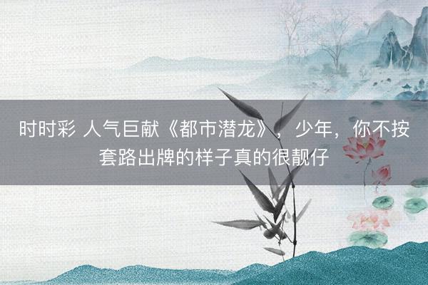 时时彩 人气巨献《都市潜龙》,少年,你不按套路出牌的样子真的很靓仔