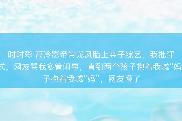 时时彩 高冷影帝带龙凤胎上亲子综艺,我批评他的教育方式,网友骂我多管闲事,直到两个孩子抱着我喊“妈”,网友懵了