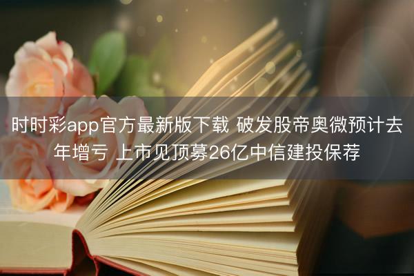 时时彩app官方最新版下载 破发股帝奥微预计去年增亏 上市见顶募26亿中信建投保荐