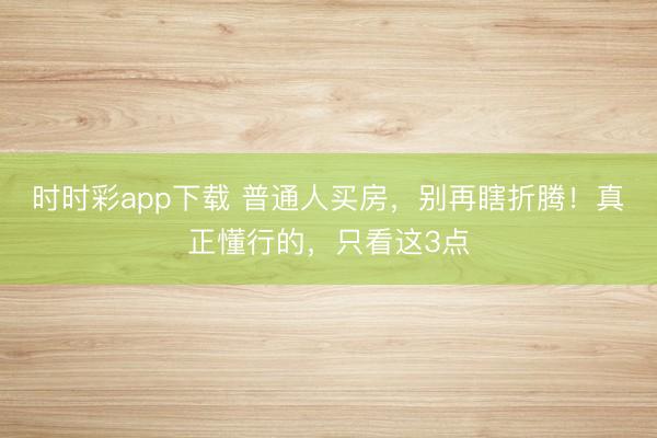 时时彩app下载 普通人买房，别再瞎折腾！真正懂行的，只看这3点