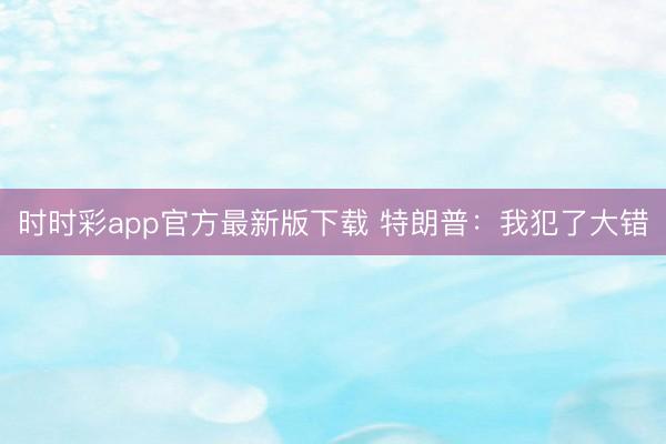 时时彩app官方最新版下载 特朗普：我犯了大错