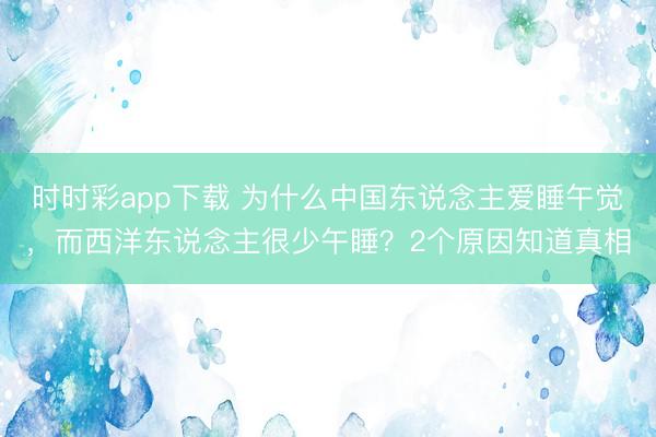 时时彩app下载 为什么中国东说念主爱睡午觉,而西洋东说念主很少午睡?2个原因知道真相
