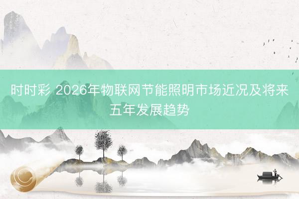 时时彩 2026年物联网节能照明市场近况及将来五年发展趋势