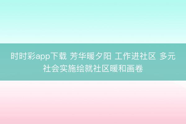时时彩app下载 芳华暖夕阳 工作进社区 多元社会实施绘就社区暖和画卷