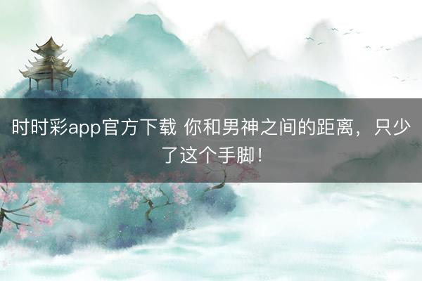 时时彩app官方下载 你和男神之间的距离,只少了这个手脚!