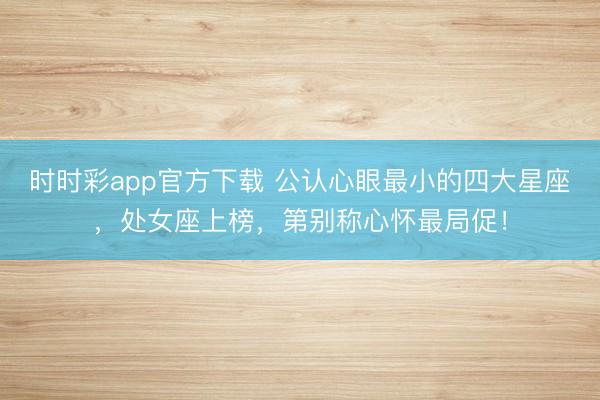 时时彩app官方下载 公认心眼最小的四大星座，处女座上榜，第别称心怀最局促！
