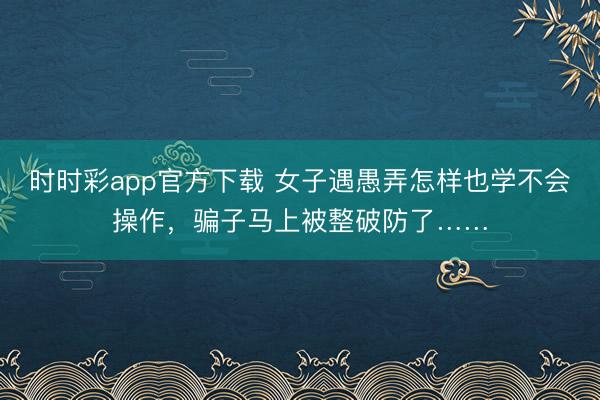 时时彩app官方下载 女子遇愚弄怎样也学不会操作，骗子马上被整破防了……