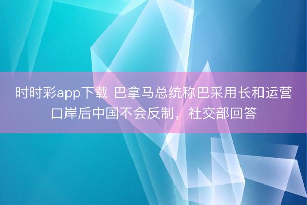 时时彩app下载 巴拿马总统称巴采用长和运营口岸后中国不会反制,社交部回答
