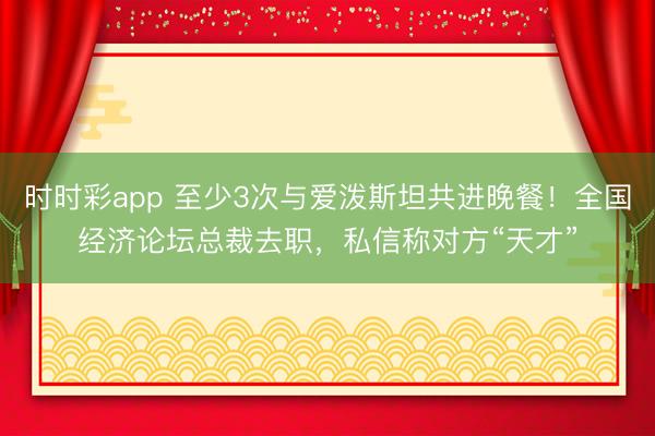 时时彩app 至少3次与爱泼斯坦共进晚餐!全国经济论坛总裁去职,私信称对方“天才”