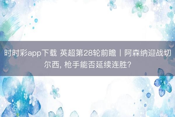 时时彩app下载 英超第28轮前瞻丨阿森纳迎战切尔西， 枪手能否延续连胜?