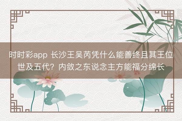时时彩app 长沙王吴芮凭什么能善终且其王位世及五代?内敛之东说念主方能福分绵长