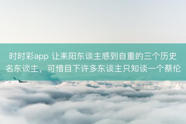 时时彩app 让耒阳东谈主感到自重的三个历史名东谈主，可惜目下许多东谈主只知谈一个蔡伦