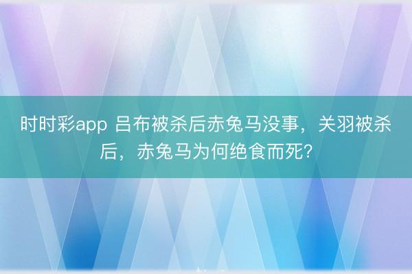 时时彩app 吕布被杀后赤兔马没事，关羽被杀后，赤兔马为何绝食而死？