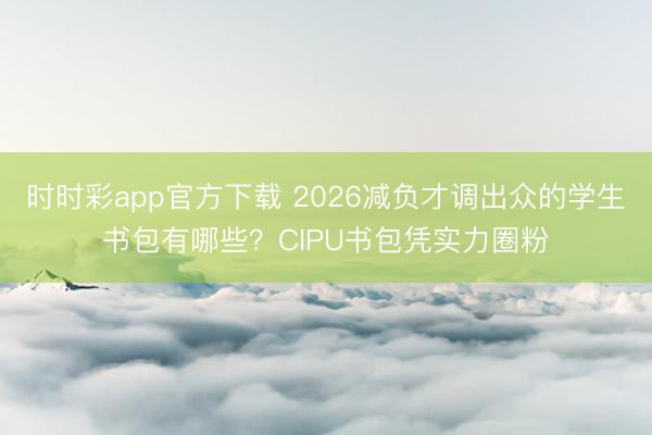 时时彩app官方下载 2026减负才调出众的学生书包有哪些？CIPU书包凭实力圈粉