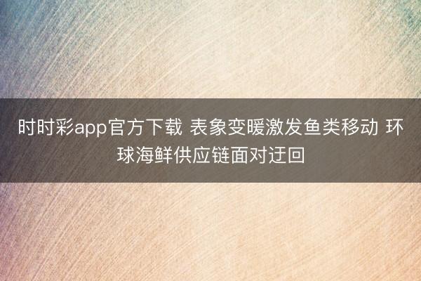 时时彩app官方下载 表象变暖激发鱼类移动 环球海鲜供应链面对迂回