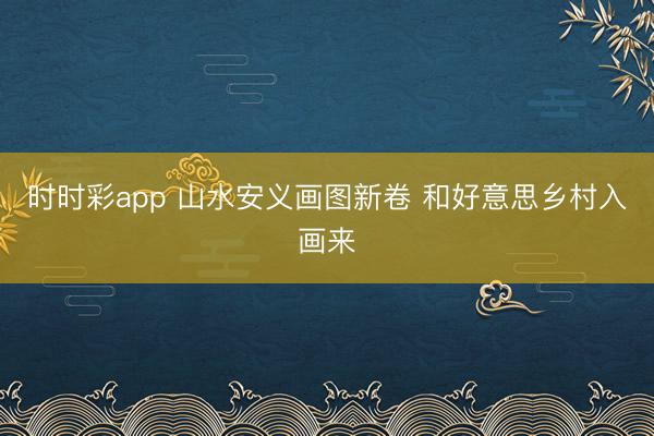 时时彩app 山水安义画图新卷 和好意思乡村入画来