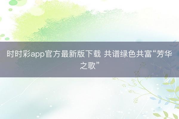 时时彩app官方最新版下载 共谱绿色共富“芳华之歌”
