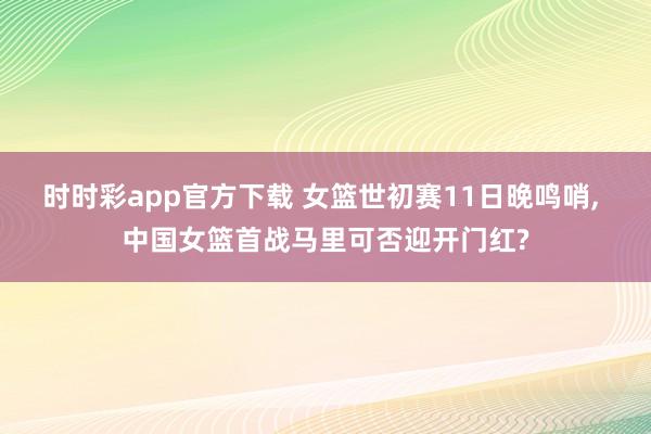 时时彩app官方下载 女篮世初赛11日晚鸣哨， 中国女篮首战马里可否迎开门红?
