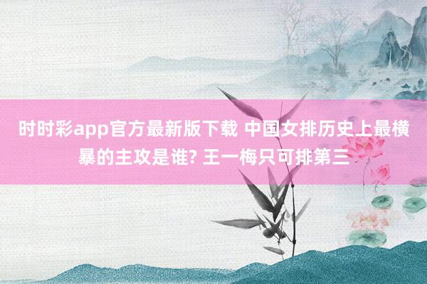 时时彩app官方最新版下载 中国女排历史上最横暴的主攻是谁? 王一梅只可排第三