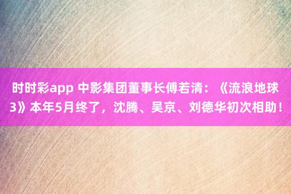 时时彩app 中影集团董事长傅若清:《流浪地球3》本年5月终了,沈腾、吴京、刘德华初次相助!