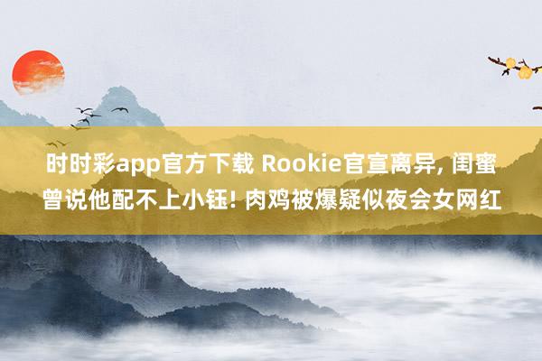 时时彩app官方下载 Rookie官宣离异， 闺蜜曾说他配不上小钰! 肉鸡被爆疑似夜会女网红