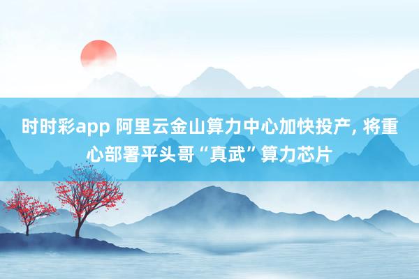 时时彩app 阿里云金山算力中心加快投产， 将重心部署平头哥“真武”算力芯片