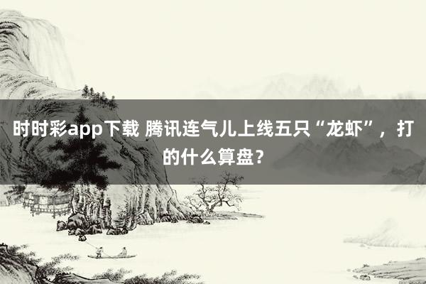 时时彩app下载 腾讯连气儿上线五只“龙虾”，打的什么算盘？