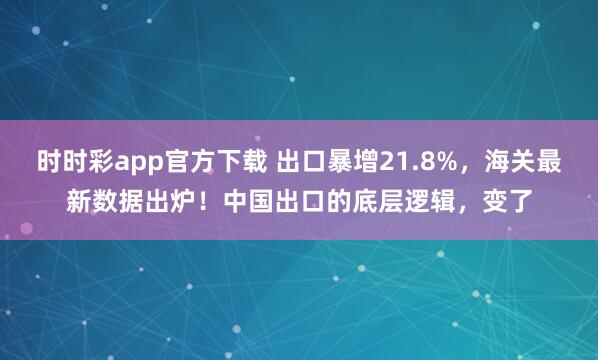 时时彩app官方下载 出口暴增21.8%，海关最新数据出炉！中国出口的底层逻辑，变了