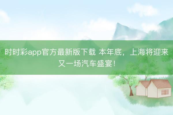 时时彩app官方最新版下载 本年底，上海将迎来又一场汽车盛宴！