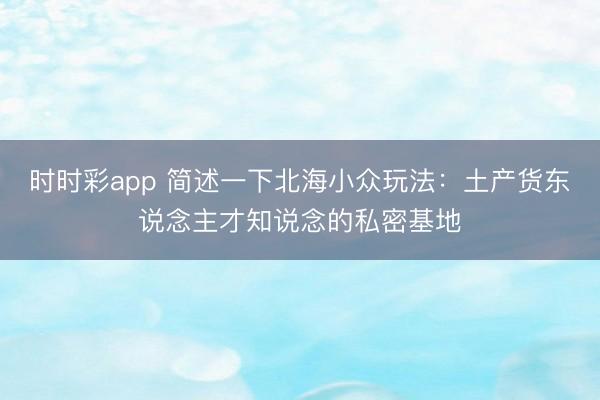 时时彩app 简述一下北海小众玩法：土产货东说念主才知说念的私密基地