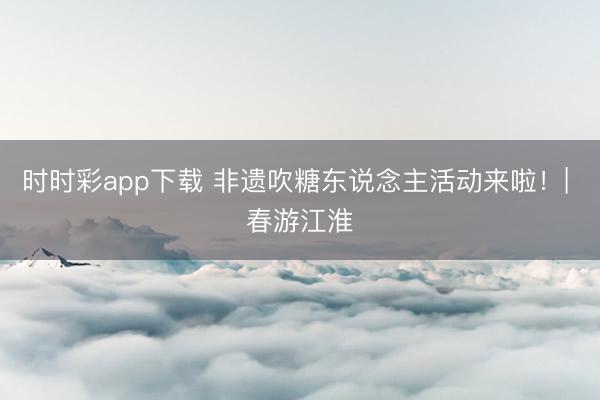 时时彩app下载 非遗吹糖东说念主活动来啦！| 春游江淮
