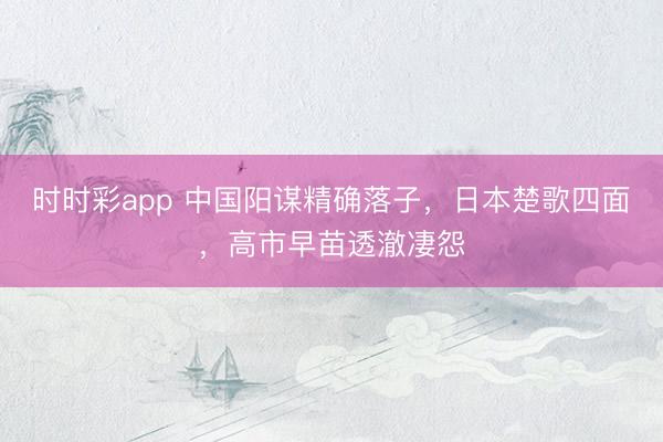 时时彩app 中国阳谋精确落子，日本楚歌四面，高市早苗透澈凄怨