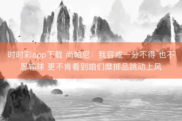时时彩app下载 尚帕尼：我容或一分不得 也不思输球 更不肯看到咱们糜掷品跳动上风